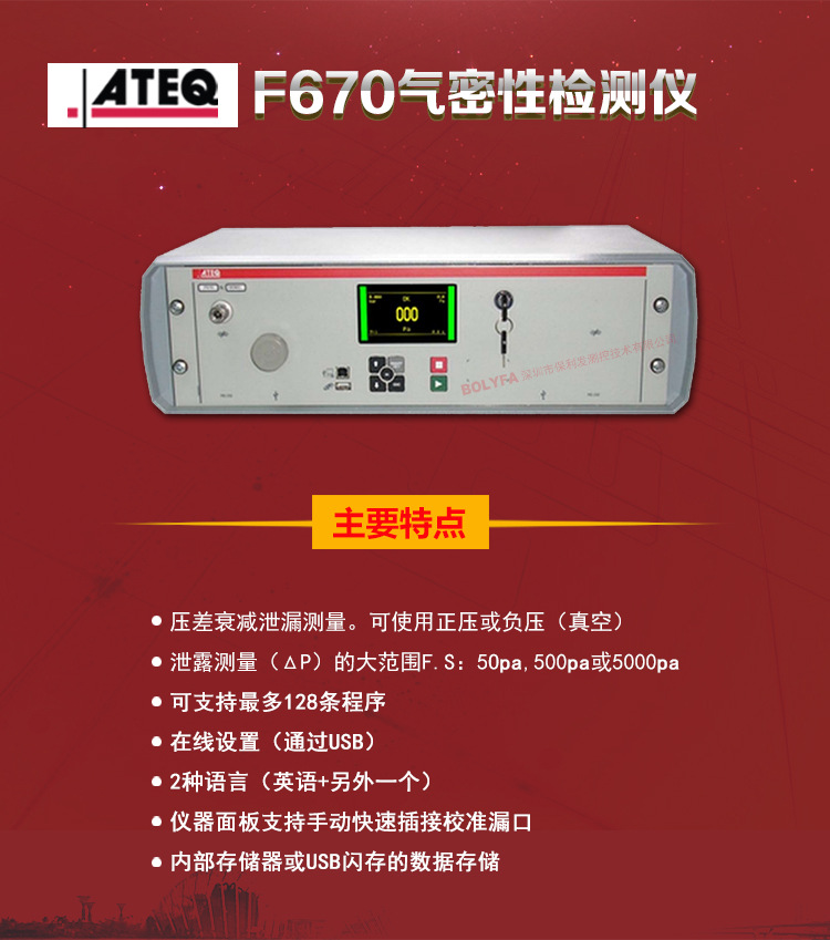 ATEQ F670氣密性防水泄漏測試儀器主要特點：壓差衰減泄漏測量，可使用正壓或負壓（真空）。泄漏測量（△P）的大范圍F.S:50pa、500pa、5000pa?？芍С肿畲?28種程序。在線設置（通過USB）。2種語言（英語+另外一種）。儀器面板支持手動快速插接校準漏口。內部存儲或USB閃存的數據存儲。