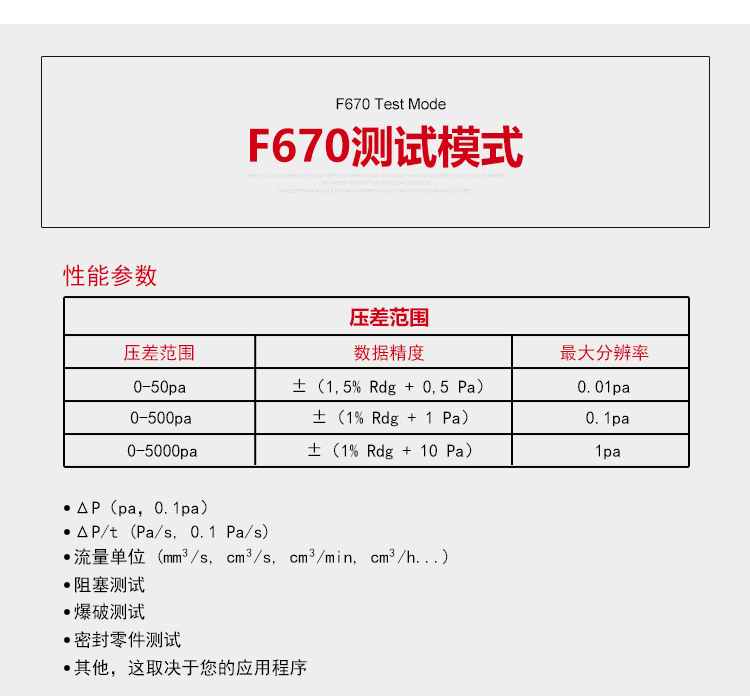 ATEQ F670氣密性防水泄漏測試儀器測試模式，性能參數，壓差范圍0-50pa，數據精度±（1.5%Rdg+0.5pa），最大分辨率0.01pa；壓差范圍0-500pa，數據精度±（1%Rdg+1pa），最大分辨率0.1pa；壓差范圍0-5000pa，數據精度±（1%Rdg+10pa），最大分辨率1pa；△P（pa，0.1pa）；△P/t（pa/s,0.1pa/s）;流量單位（mm3/s，cm3/s，cm3/min，cm3/h......）;阻塞測試；爆破測試；密封零件測試；其他，這取決于您的應用程序